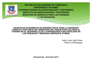 REPUBLICA BOLIVARIANA DE VENEZUELA
UNIVERSIDAD YACAMBU
VICERRECTORADO DE INVESTIGACION Y POSTGRADO
INSTITUTO DE INVESTIGACION Y POSTGRADO
MAESTRIA EN GERENCIA PARA LAS FINANZAS
Y LOS NEGOCIOS

INCENTIVOS ECONOMICOS EN MATERIA FISCAL PARA LA INVERSION
TURISTICA POR PARTE DEL MINISTERIO DEL PODER POPULAR PARA EL
TURISMO EN EL DESARROLLO DE LA INFRAESTRUCTURA HOTELERA EN
LAS PEQUENAS Y MEDIANAS EMPRESAS (PYMES)

Autor: Juan José Torres
Tutora: Lili Rodríguez

Barquisimeto, Noviembre 2013

 