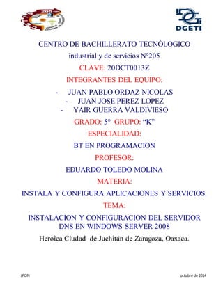 JPON octubre de 2014
CENTRO DE BACHILLERATO TECNÓLOGICO
industrial y de servicios N°205
CLAVE: 20DCT0013Z
INTEGRANTES DEL EQUIPO:
- JUAN PABLO ORDAZ NICOLAS
- JUAN JOSE PEREZ LOPEZ
- YAIR GUERRA VALDIVIESO
GRADO: 5° GRUPO: “K”
ESPECIALIDAD:
BT EN PROGRAMACION
PROFESOR:
EDUARDO TOLEDO MOLINA
MATERIA:
INSTALA Y CONFIGURA APLICACIONES Y SERVICIOS.
TEMA:
INSTALACION Y CONFIGURACION DEL SERVIDOR
DNS EN WINDOWS SERVER 2008
Heroica Ciudad de Juchitán de Zaragoza, Oaxaca.
 