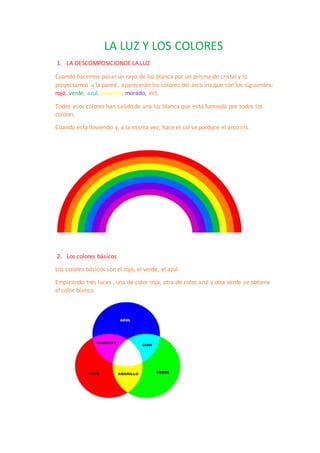 LA LUZ Y LOS COLORES
1. LA DESCOMPOSICIONDE LA LUZ
Cuando hacemos pasar un rayo de luz blanca por un prisma de cristal y lo
proyectamos a la pared , aparecerán los colores del arco iris que son los siguientes:
rojo, verde, azul, amarillo, morado, ect.
Todos esos colores han salido de una luz blanca que está formada por todos los
colores.
Cuando está lloviendo y, a la misma vez, hace el sol se porduce el arco iris.
2. Los colores básicos
Los colores básicos son el rojo, el verde, el azul.
Empleando tres luces , una de color roja, otra de color azul y otra verde se obtiene
el color blanco.
 