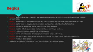 Reglas
• Regla 1: Nunca olvide que la persona que lee el mensaje es otro ser humano con sentimientos que pueden
ser lastimados.
• Regla 2: Adhiérase a los mismos estándares de comportamiento en línea que usted sigue en la vida real.
• Regla 3: Escribir todo en mayúsculas se considera como gritar y además, dificulta la lectura.
• Regla 4: Respete el tiempo y el ancho de banda de otras personas.
• Regla 5: Muestre el lado bueno de sí mismo mientras se mantenga en línea.
• Regla 6: Comparta su conocimiento con la comunidad.
• Regla 7: Ayude a mantener los debates en un ambiente sano y educativo.
• Regla 8: Respete la privacidad de terceras personas, hacer un grupo contra una persona está mal.
• Regla 9: No abuse de su poder.
• Regla 10: Sea objetivo sobre temas cuyo bien primordial no afecte el general
 