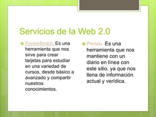 Servicios de la Web 2.0
 Funnelbrain. Es una
herramienta que nos
sirve para crear
tarjetas para estudiar
en una variedad de
cursos, desde básico a
avanzado y compartir
nuestros
conocimientos.
 Penzu. Es una
herramienta que nos
mantiene con un
diario en línea con
este sitio, ya que nos
llena de información
actual y verídica.
 