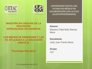 UNIVERSIDAD DIGITAL DEL
ESTADO DE MÉXICO EN
COLABORACIÓN CON LA ETAC
(ALIATUNIVERSIDADES)
MAESTRÍA EN CIENCIAS DE LA
EDUCACIÓN
ESPECIALIDAD EN DOCENCIA
LOS MEDIOS DE ENSEÑANZA Y LAS
TIC APLICADAS A LA EDUCACIÓN
(PARTE II)
“Tecnología Educativa”
Asesor:
Maestro Fidel Nefy Ramos
Mera
Estudiante:
José Juan Pardo Meza
Grupo
10T
12 de Septiembre del 2015
 