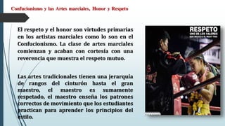 Confucionismo y las Artes marciales, Honor y Respeto
El respeto y el honor son virtudes primarias
en los artistas marciales como lo son en el
Confucionismo. La clase de artes marciales
comienzan y acaban con cortesía con una
reverencia que muestra el respeto mutuo.
Las artes tradicionales tienen una jerarquía
de rangos del cinturón hasta el gran
maestro, el maestro es sumamente
respetado, el maestro enseña los patrones
correctos de movimiento que los estudiantes
practican para aprender los principios del
estilo.
 