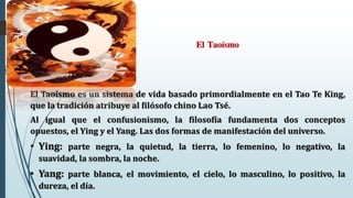 El Taoísmo
El Taoísmo es un sistema de vida basado primordialmente en el Tao Te King,
que la tradición atribuye al filósofo chino Lao Tsé.
Al igual que el confusionismo, la filosofía fundamenta dos conceptos
opuestos, el Ying y el Yang. Las dos formas de manifestación del universo.
• Ying: parte negra, la quietud, la tierra, lo femenino, lo negativo, la
suavidad, la sombra, la noche.
• Yang: parte blanca, el movimiento, el cielo, lo masculino, lo positivo, la
dureza, el día.
 