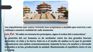 Las experiencias que vamos viviendo loas aceptamos a medida que ocurren y nos
ceñimos a nuestra realidad de cada momento.
Lao Tsé: “El sabio no inventa los principios, sigue el orden del a naturaleza”.
La posición del ser humano es de mediador entre las dos grandes fuerzas
naturales: el cielo y la tierra. Está en n el medio de ambos es lo que le permite
comunicarse con ambos armoniosamente, bajando la luz a la sombra y elevando
la sombra a la luz, produciendo la unidad. Manteniendo el equilibrio entre el yin
y el yang.
 