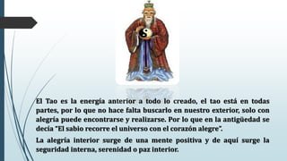El Tao es la energía anterior a todo lo creado, el tao está en todas
partes, por lo que no hace falta buscarlo en nuestro exterior, solo con
alegría puede encontrarse y realizarse. Por lo que en la antigüedad se
decía “El sabio recorre el universo con el corazón alegre”.
La alegría interior surge de una mente positiva y de aquí surge la
seguridad interna, serenidad o paz interior.
 