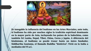 Es innegable la influencia del budismo en las Artes Marciales, ante todo,
el budismo ha sido por muchos siglos la tradición espiritual dominante
en la mayor parte de Asia, incluyendo los países de la Indochina, como
también Sri Lanka, Nepal, Tíbet, China, Corea y Japón. A diferencia del
hinduismo, el budismo se puede trazar hasta un único fundador,
Siddhartha Gautama, el llamado Buddha “histórico”. Vivió en la India a
mediados del VI a.C.
 