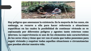 Hay peligros que amenazan la existencia. En la mayoría de los casos, sin
embargo, se recurre a ella para hacer referencia a situaciones
específicas en las cuales la posibilidad de continuar viviendo se ve
amenazada por diferentes peligros y agentes tanto externos como
internos. La supervivencia es uno de los elementos más característicos
de los seres vivos y tiene que ver con el ansia que todos poseemos para
seguir viviendo y esquivar todas aquellas situaciones o circunstancias
que puedan afectar nuestra vida.
 
