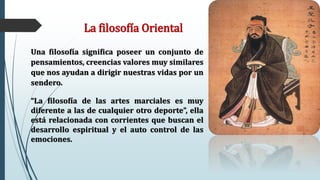 La filosofía Oriental
Una filosofía significa poseer un conjunto de
pensamientos, creencias valores muy similares
que nos ayudan a dirigir nuestras vidas por un
sendero.
“La filosofía de las artes marciales es muy
diferente a las de cualquier otro deporte”, ella
está relacionada con corrientes que buscan el
desarrollo espiritual y el auto control de las
emociones.
 