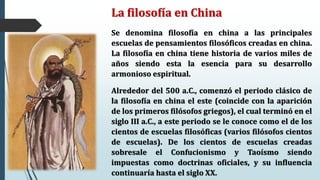 La filosofía en China
Se denomina filosofía en china a las principales
escuelas de pensamientos filosóficos creadas en china.
La filosofía en china tiene historia de varios miles de
años siendo esta la esencia para su desarrollo
armonioso espiritual.
Alrededor del 500 a.C., comenzó el periodo clásico de
la filosofía en china el este (coincide con la aparición
de los primeros filósofos griegos), el cual terminó en el
siglo III a.C., a este periodo se le conoce como el de los
cientos de escuelas filosóficas (varios filósofos cientos
de escuelas). De los cientos de escuelas creadas
sobresale el Confucionismo y Taoísmo siendo
impuestas como doctrinas oficiales, y su influencia
continuaría hasta el siglo XX.
 