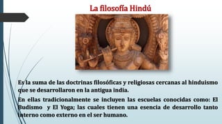 La filosofía Hindú
Es la suma de las doctrinas filosóficas y religiosas cercanas al hinduismo
que se desarrollaron en la antigua india.
En ellas tradicionalmente se incluyen las escuelas conocidas como: El
Budismo y El Yoga; las cuales tienen una esencia de desarrollo tanto
interno como externo en el ser humano.
 