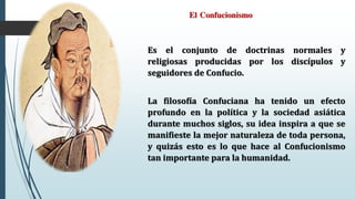 El Confucionismo
Es el conjunto de doctrinas normales y
religiosas producidas por los discípulos y
seguidores de Confucio.
La filosofía Confuciana ha tenido un efecto
profundo en la política y la sociedad asiática
durante muchos siglos, su idea inspira a que se
manifieste la mejor naturaleza de toda persona,
y quizás esto es lo que hace al Confucionismo
tan importante para la humanidad.
 