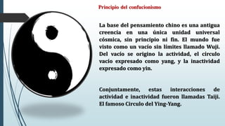 Principio del confucionismo
La base del pensamiento chino es una antigua
creencia en una única unidad universal
cósmica, sin principio ni fin. El mundo fue
visto como un vacío sin límites llamado Wuji.
Del vacío se origino la actividad, el círculo
vacío expresado como yang, y la inactividad
expresado como yin.
Conjuntamente, estas interacciones de
actividad e inactividad fueron llamadas Taiji.
El famoso Circulo del Ying-Yang.
 