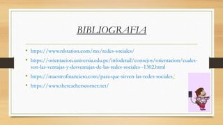 BIBLIOGRAFIA
• https://www.rdstation.com/mx/redes-sociales/
• https://orientacion.universia.edu.pe/infodetail/consejos/orientacion/cuales-
son-las-ventajas-y-desventajas-de-las-redes-sociales--1302.html
• https://maestrofinanciero.com/para-que-sirven-las-redes-sociales/
• https://www.theteacherscorner.net/
 