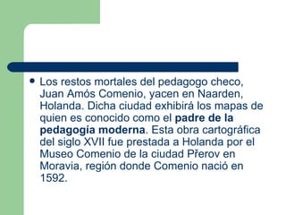 Los restos mortales del pedagogo checo, Juan Amós Comenio, yacen en Naarden, Holanda. Dicha ciudad exhibirá los mapas de quien es conocido como el  padre de la pedagogía moderna . Esta obra cartográfica del siglo XVII fue prestada a Holanda por el Museo Comenio de la ciudad Přerov en Moravia, región donde Comenio nació en 1592.  