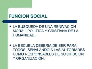 FUNCION SOCIAL LA BUSQUEDA DE UNA RENIVACION MORAL, POLITICA Y CRISTIANA DE LA HUMANIDAD. LA ESCUELA DEBERIA DE SER PARA TODOS, SEÑALANDO A LAS AUTORIADES COMO RESPONSABLES DE SU DIFUSION Y ORGANIZACIÓN. 