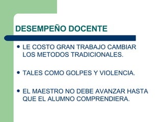 DESEMPEÑO DOCENTE LE COSTO GRAN TRABAJO CAMBIAR LOS METODOS TRADICIONALES. TALES COMO GOLPES Y VIOLENCIA. EL MAESTRO NO DEBE AVANZAR HASTA QUE EL ALUMNO COMPRENDIERA. 