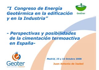 ”I Congreso de Energía
Geotérmica en la edificación
y en la Industria”
- Perspectivas y posibilidades
de la cimentación termoactiva
en España-
Madrid, 15 y 16 Octubre 2008
Juan Antonio de Isabel
 