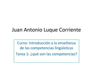 Juan Antonio Luque Corriente Curso: Introducción a la enseñanza de las competencias lingüísticas Tarea 1: ¿qué son las competencias? 