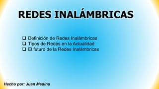 Hecho por: Juan Medina
 Definición de Redes Inalámbricas
 Tipos de Redes en la Actualidad
 El futuro de la Redes Inalámbricas
REDES INALÁMBRICAS
 