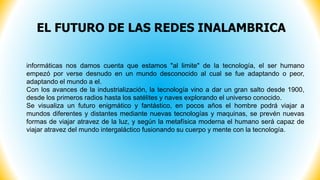 EL FUTURO DE LAS REDES INALAMBRICA
informáticas nos damos cuenta que estamos "al limite" de la tecnología, el ser humano
empezó por verse desnudo en un mundo desconocido al cual se fue adaptando o peor,
adaptando el mundo a el.
Con los avances de la industrialización, la tecnología vino a dar un gran salto desde 1900,
desde los primeros radios hasta los satélites y naves explorando el universo conocido.
Se visualiza un futuro enigmático y fantástico, en pocos años el hombre podrá viajar a
mundos diferentes y distantes mediante nuevas tecnologías y maquinas, se prevén nuevas
formas de viajar atravez de la luz, y según la metafísica moderna el humano será capaz de
viajar atravez del mundo intergaláctico fusionando su cuerpo y mente con la tecnología.
 