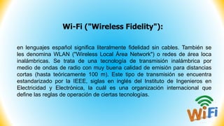 Wi-Fi ("Wireless Fidelity"):
en lenguajes español significa literalmente fidelidad sin cables. También se
les denomina WLAN ("Wireless Local Área Network") o redes de área loca
inalámbricas. Se trata de una tecnología de transmisión inalámbrica por
medio de ondas de radio con muy buena calidad de emisión para distancias
cortas (hasta teóricamente 100 m). Este tipo de transmisión se encuentra
estandarizado por la IEEE, siglas en inglés del Instituto de Ingenieros en
Electricidad y Electrónica, la cuál es una organización internacional que
define las reglas de operación de ciertas tecnologías.
 