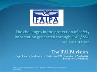 The IFALPA vision Capt. Juan Carlos Lozano – Chairman IFALPA Accident Analysis & Prevention Committee ICAO-COPAC Safety Seminar 2011  The IFALPA Vision on Protection of  Information 