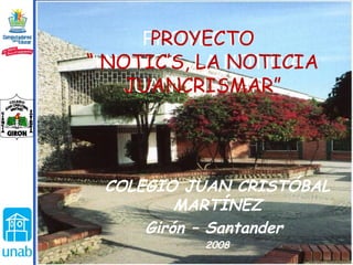 COLEGIO JUAN CRISTÓBAL MARTÍNEZ Girón – Santander  2008  PROYECTO “ NOTIC’S, LA NOTICIA JUANCRISMAR” PROYECTO “ NOTIC’S, LA NOTICIA JUANCRISMAR” 
