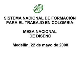 SISTEMA NACIONAL DE FORMACIÓN  PARA EL TRABAJO EN COLOMBIA: MESA NACIONAL  DE DISEÑO Medellín, 22 de mayo de 2008 
