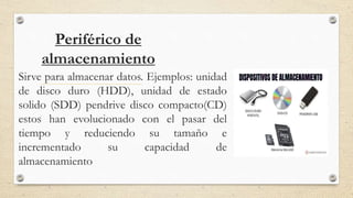 Periférico de
almacenamiento
Sirve para almacenar datos. Ejemplos: unidad
de disco duro (HDD), unidad de estado
solido (SDD) pendrive disco compacto(CD)
estos han evolucionado con el pasar del
tiempo y reduciendo su tamaño e
incrementado su capacidad de
almacenamiento
 