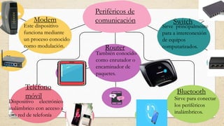 Periféricos de
comunicación
Modem
Este dispositivo
funciona mediante
un proceso conocido
como modulación.
Switch
Sirve principalmente
para a interconexión
de equipos
computarizados.
Router
También conocido
como enrutador o
encaminador de
paquetes.
Teléfono
móvil
Dispositivo electrónico
inalámbrico con acceso a
una red de telefonía
Bluetooth
Sirve para conectar
los periféricos
inalámbricos.
 