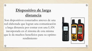 Dispositivo de larga
distancia
Son dispositivos conectados atreves de una
red elaborada que logran una comunicación
a larga distancia por contar con una LAN
incorporada en el sistema de esta misma
que le da muchos beneficios para su optimo
rendimiento
 
