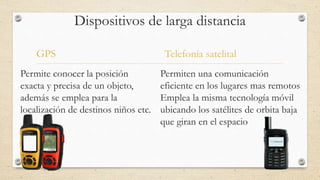Dispositivos de larga distancia
GPS
Permite conocer la posición
exacta y precisa de un objeto,
además se emplea para la
localización de destinos niños etc.
Telefonía satelital
Permiten una comunicación
eficiente en los lugares mas remotos
Emplea la misma tecnología móvil
ubicando los satélites de orbita baja
que giran en el espacio
 