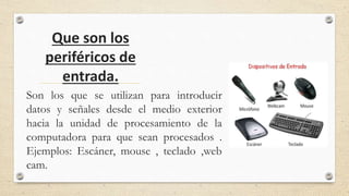 Que son los
periféricos de
entrada.
Son los que se utilizan para introducir
datos y señales desde el medio exterior
hacia la unidad de procesamiento de la
computadora para que sean procesados .
Ejemplos: Escáner, mouse , teclado ,web
cam.
 