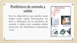 Periféricos de entrada y
salida
Son los dispositivos que pueden tanto
recibir como emitir información. Es
decir a diferencia de un periférico de
entrada o salida estos cumplen ambas
funciones. No limitándose únicamente
a una.
 