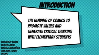 The reading of comics to
promote values and
generate critical thinking
with elementary students
Designed by Melany
Cifuents, Maria
Corena, Sara Jiménez,
Juan Mena & Laura
OCampo
Introduction
 