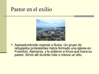 Pastor en el exilio Apesadumbrado regresó a Suiza. Un grupo de refugiados protestantes había formado una iglesia en Francfort, Alemania, y le pidieron a Knox que fuera su pastor. Sirvió allí durante más o menos un año. 