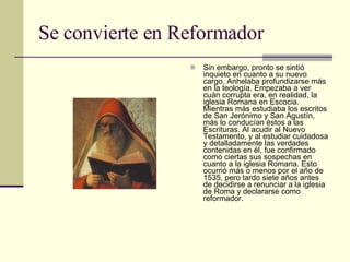 Se convierte en Reformador Sin embargo, pronto se sintió inquieto en cuanto a su nuevo cargo. Anhelaba profundizarse más en la teología. Empezaba a ver cuán corrupta era, en realidad, la iglesia Romana en Escocia. Mientras más estudiaba los escritos de San Jerónimo y San Agustín, más lo conducían éstos a las Escrituras. Al acudir al Nuevo Testamento, y al estudiar cuidadosa y detalladamente las verdades contenidas en él, fue confirmado como ciertas sus sospechas en cuanto a la iglesia Romana. Esto ocurrió más o menos por el año de 1535, pero tardo siete años antes de decidirse a renunciar a la iglesia de Roma y declararse como reformador. 