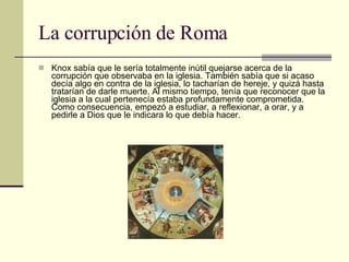La corrupción de Roma Knox sabía que le sería totalmente inútil quejarse acerca de la corrupción que observaba en la iglesia. También sabía que si acaso decía algo en contra de la iglesia, lo tacharían de hereje, y quizá hasta tratarían de darle muerte. Al mismo tiempo, tenía que reconocer que la iglesia a la cual pertenecía estaba profundamente comprometida. Como consecuencia, empezó a estudiar, a reflexionar, a orar, y a pedirle a Dios que le indicara lo que debía hacer. 