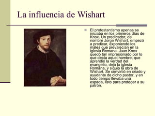 La influencia de Wishart El protestantismo apenas se iniciaba en los primeros días de Knox. Un predicador, de nombre Jorge Wishart, empezó a predicar, exponiendo los males que prevalecían en la iglesia Romana. Juan Knox quedó tan impresionado por lo que decía aquel hombre, que aprendió la verdad del evangelio, dejó la iglesia Romana, y siguió la obra de Wishart. Se convirtió en criado y ayudante de dicho pastor, y en todo tiempo llevaba una espada, listo para proteger a su patrón. 