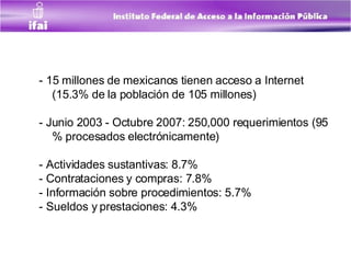 - 15 millones de mexicanos tienen acceso a Internet (15.3% de la población de 105 millones) - Junio 2003 - Octubre 2007: 250,000 requerimientos (95 % procesados electrónicamente) - Actividades sustantivas: 8.7%  - Contrataciones y compras: 7.8% - Información sobre procedimientos: 5.7% - Sueldos y prestaciones: 4.3% 