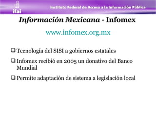 Información Mexicana -  Infomex   www.infomex.org.mx Tecnología del SISI a gobiernos estatales Infomex recibió en 2005 un donativo del Banco Mundial  Permite adaptación de sistema a legislación local  