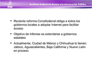 Reciente reforma Constitutional obliga a todos los gobiernos locales a adoptar Internet para facilitar acceso  Objetivo de Infomex es extenderse a gobiernos estatales  Actualmente, Ciudad de México y Chihuahua lo tienen; Jalisco, Aguascalientes, Baja California y Nuevo León en proceso  