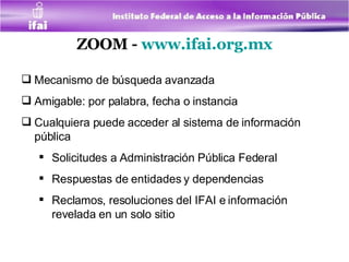 ZOOM -  www.ifai.org.mx Mecanismo de búsqueda avanzada Amigable: por palabra, fecha o instancia Cualquiera puede acceder al sistema de información pública Solicitudes a Administración Pública Federal  Respuestas de entidades y dependencias Reclamos, resoluciones del IFAI e información revelada en un solo sitio 