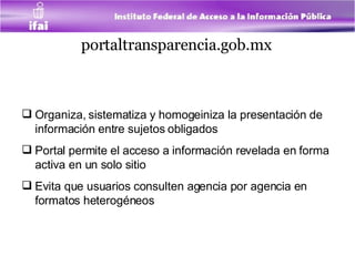 portaltransparencia.gob.mx   Organiza, sistematiza y homogeiniza la presentación de información entre sujetos obligados Portal permite el acceso a información revelada en forma activa en un solo sitio Evita que usuarios consulten agencia por agencia en formatos heterogéneos 