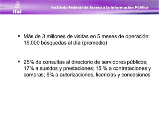 Más de 3 millones de visitas en 5 meses de operación:  15,000 búsquedas al día (promedio) 25% de consultas al directorio de servidores públicos; 17% a sueldos y prestaciones; 15 % a contrataciones y compras; 6% a autorizaciones, licencias y concesiones 