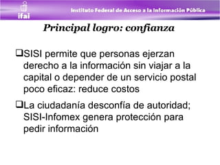 Principal logro: confianza   SISI permite que personas ejerzan derecho a la información sin viajar a la capital o depender de un servicio postal poco eficaz : reduce costos  La ciudadanía desconfía de autoridad; SISI-Infomex   genera protección para pedir información   