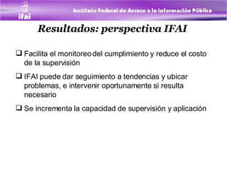 Resultados: perspectiva IFAI   Facilita el monitoreo del cumplimiento y reduce el costo de la supervisión  IFAI puede dar seguimiento a tendencias y ubicar problemas, e intervenir oportunamente si resulta necesario  Se incrementa la capacidad de supervisión y aplicación  