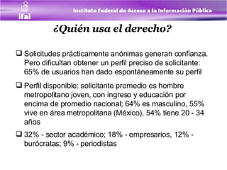 ¿Quién usa el derecho?   Solicitudes prácticamente anónimas generan confianza. Pero dificultan obtener un perfil preciso de solicitante: 65% de usuarios han dado espontáneamente su perfil  Perfil disponible: solicitante promedio es hombre metropolitano joven, con ingreso y educación por encima de promedio nacional; 64% es masculino, 55% vive en área metropolitana (México), 54% tiene 20 - 34 años 32% - sector académico; 18% - empresarios, 12% - burócratas; 9% - periodistas   