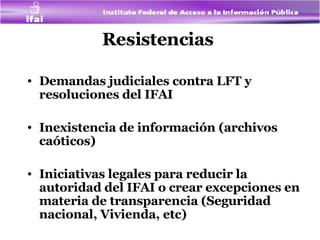 Resistencias  Demandas judiciales contra LFT y resoluciones del IFAI  Inexistencia de información (archivos caóticos) Iniciativas legales para reducir la autoridad del IFAI o crear  excepciones en materia de transparencia (Seguridad nacional, Vivienda, etc) 